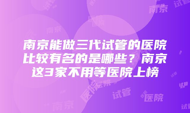 南京能做三代试管的医院比较有名的是哪些？南京这3家不用等医院上榜