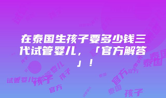 在泰国生孩子要多少钱三代试管婴儿，「官方解答」！