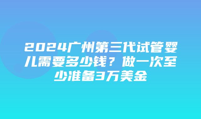 2024广州第三代试管婴儿需要多少钱？做一次至少准备3万美金