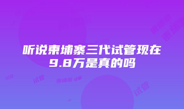 听说柬埔寨三代试管现在9.8万是真的吗