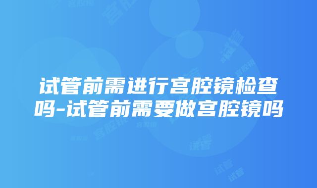 试管前需进行宫腔镜检查吗-试管前需要做宫腔镜吗