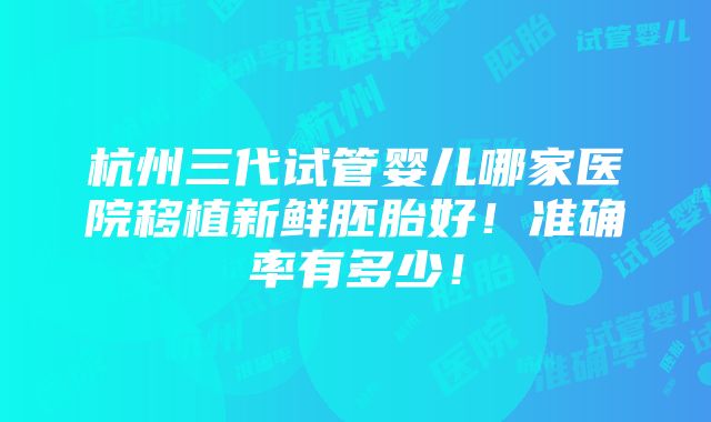 杭州三代试管婴儿哪家医院移植新鲜胚胎好！准确率有多少！