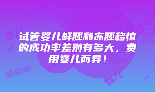 试管婴儿鲜胚和冻胚移植的成功率差别有多大，费用婴儿而异！