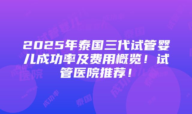 2025年泰国三代试管婴儿成功率及费用概览！试管医院推荐！