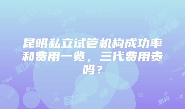 昆明私立试管机构成功率和费用一览，三代费用贵吗？