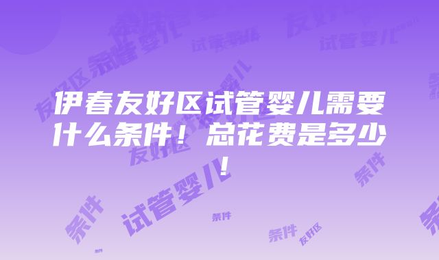 伊春友好区试管婴儿需要什么条件！总花费是多少！