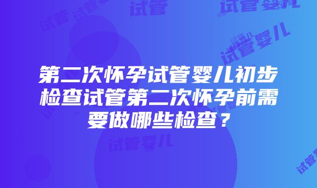 第二次怀孕试管婴儿初步检查试管第二次怀孕前需要做哪些检查？