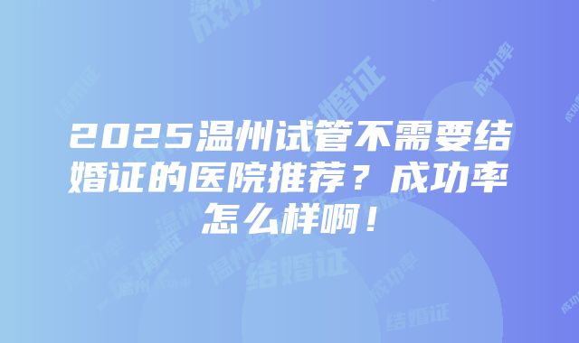 2025温州试管不需要结婚证的医院推荐？成功率怎么样啊！