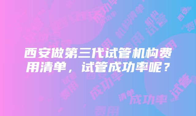 西安做第三代试管机构费用清单，试管成功率呢？