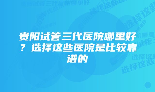 贵阳试管三代医院哪里好？选择这些医院是比较靠谱的