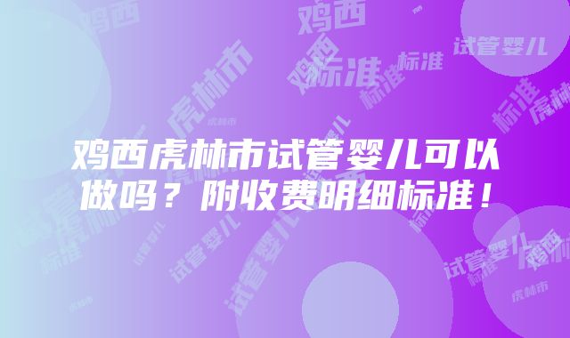 鸡西虎林市试管婴儿可以做吗？附收费明细标准！