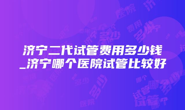 济宁二代试管费用多少钱_济宁哪个医院试管比较好