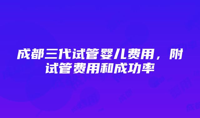 成都三代试管婴儿费用，附试管费用和成功率