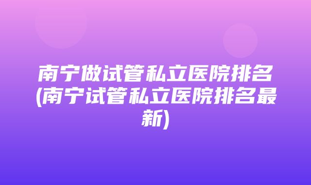 南宁做试管私立医院排名(南宁试管私立医院排名最新)