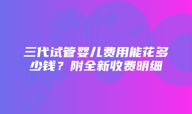 三代试管婴儿费用能花多少钱？附全新收费明细