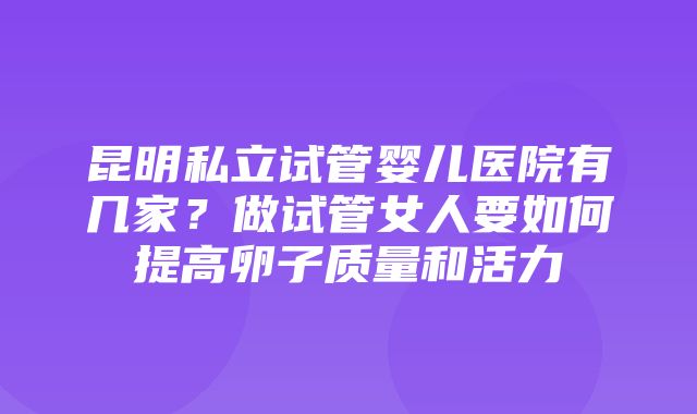 昆明私立试管婴儿医院有几家？做试管女人要如何提高卵子质量和活力