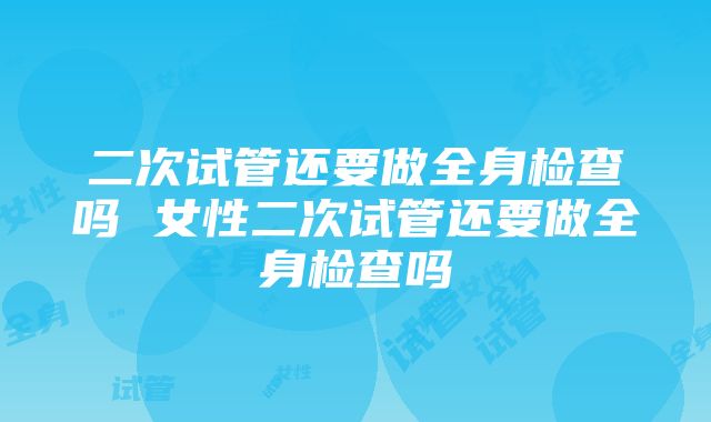 二次试管还要做全身检查吗 女性二次试管还要做全身检查吗