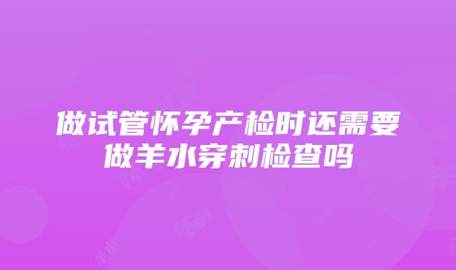 做试管怀孕产检时还需要做羊水穿刺检查吗