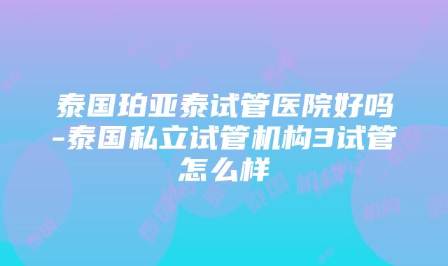 泰国珀亚泰试管医院好吗-泰国私立试管机构3试管怎么样