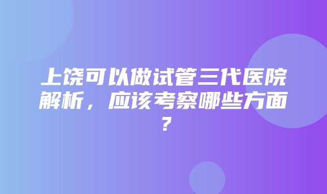 上饶可以做试管三代医院解析，应该考察哪些方面？