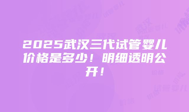 2025武汉三代试管婴儿价格是多少！明细透明公开！