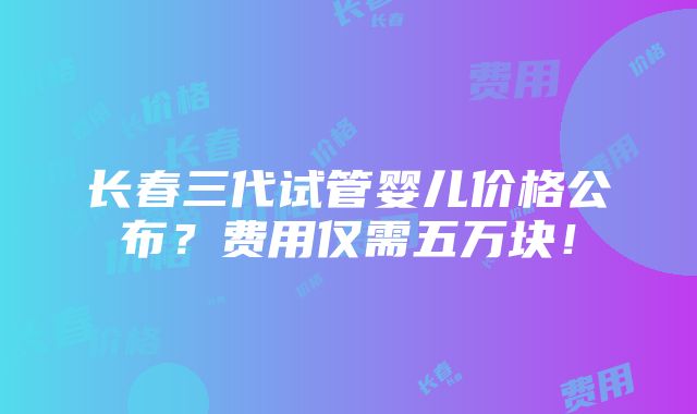 长春三代试管婴儿价格公布？费用仅需五万块！