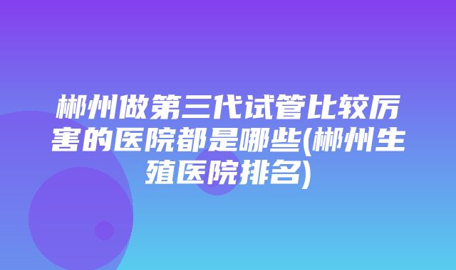 郴州做第三代试管比较厉害的医院都是哪些(郴州生殖医院排名)