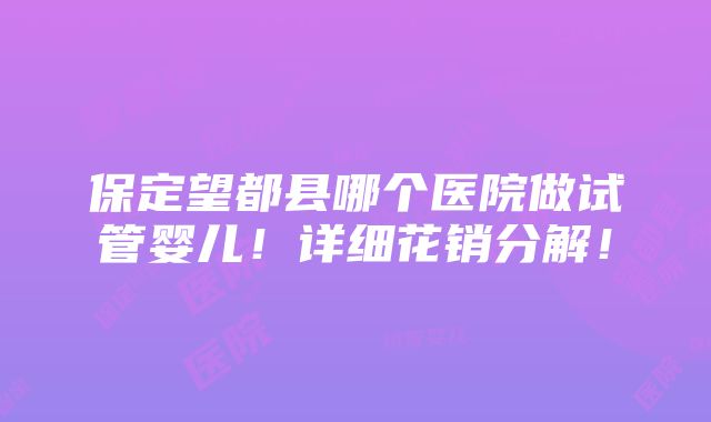 保定望都县哪个医院做试管婴儿！详细花销分解！