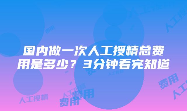 国内做一次人工授精总费用是多少？3分钟看完知道