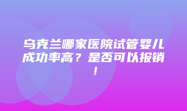 乌克兰哪家医院试管婴儿成功率高？是否可以报销！