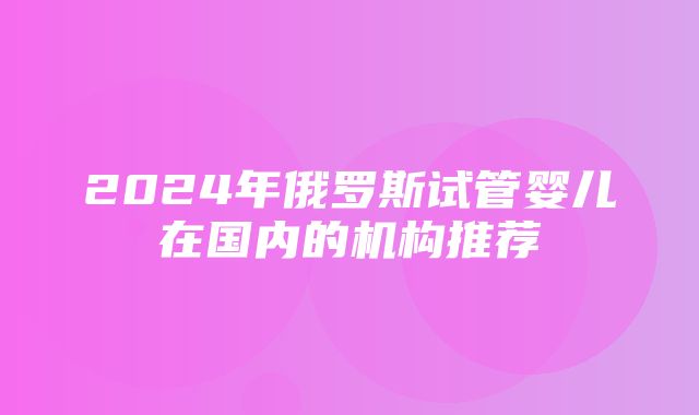 2024年俄罗斯试管婴儿在国内的机构推荐