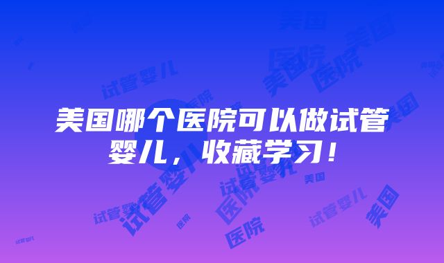 美国哪个医院可以做试管婴儿，收藏学习！