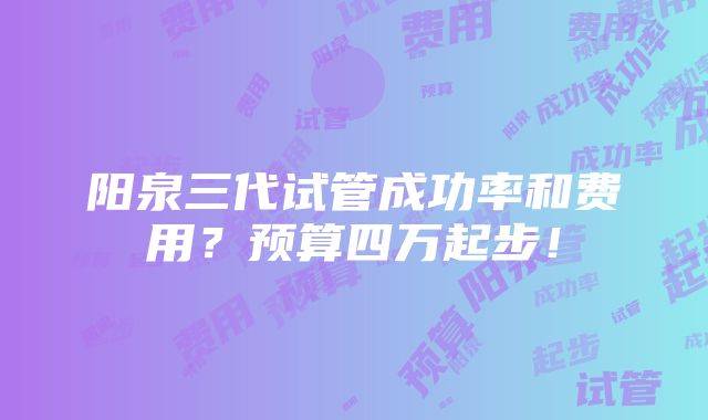 阳泉三代试管成功率和费用？预算四万起步！