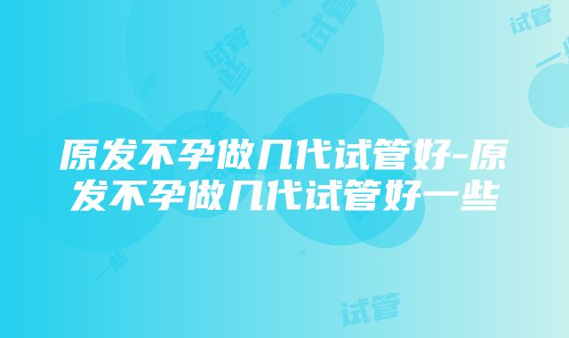 原发不孕做几代试管好-原发不孕做几代试管好一些