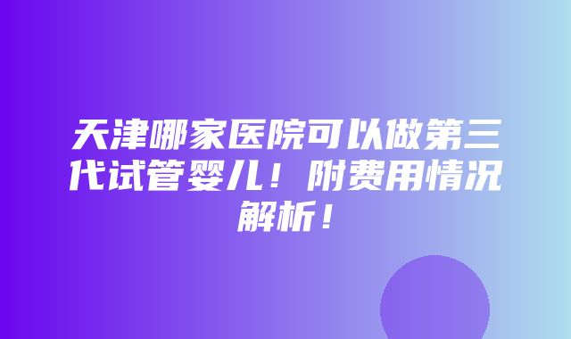 天津哪家医院可以做第三代试管婴儿！附费用情况解析！