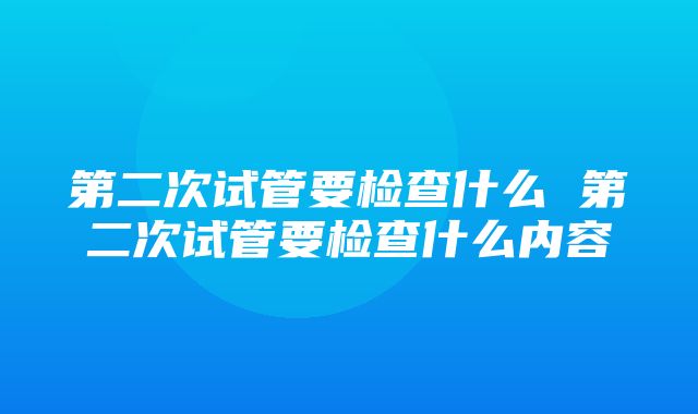 第二次试管要检查什么 第二次试管要检查什么内容