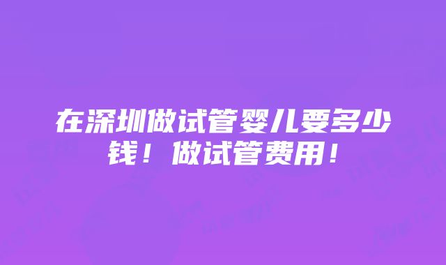 在深圳做试管婴儿要多少钱！做试管费用！