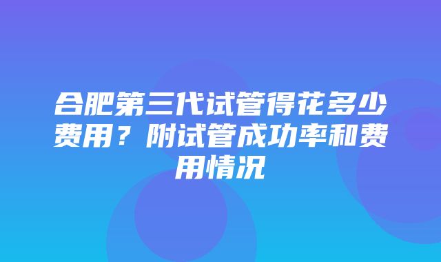 合肥第三代试管得花多少费用？附试管成功率和费用情况