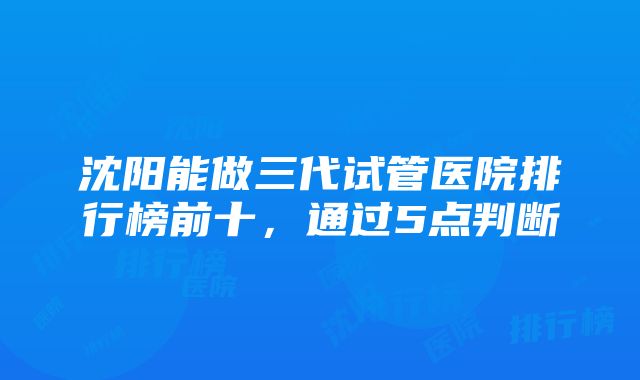 沈阳能做三代试管医院排行榜前十，通过5点判断