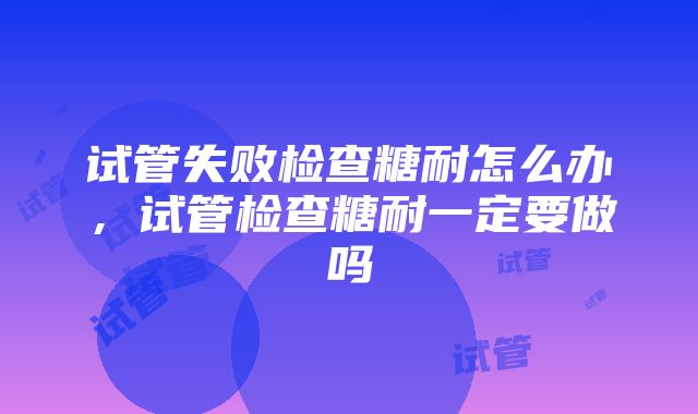 试管失败检查糖耐怎么办，试管检查糖耐一定要做吗