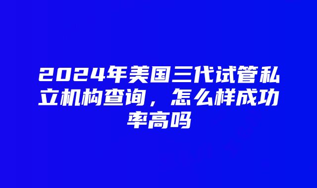 2024年美国三代试管私立机构查询，怎么样成功率高吗