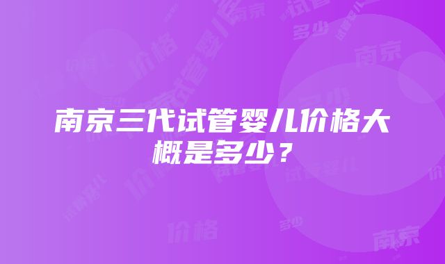 南京三代试管婴儿价格大概是多少？