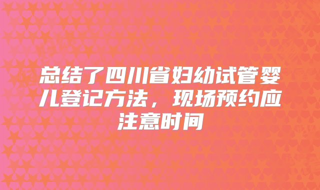 总结了四川省妇幼试管婴儿登记方法，现场预约应注意时间