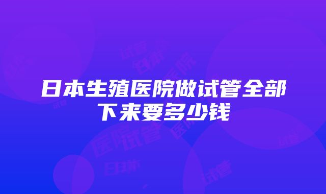 日本生殖医院做试管全部下来要多少钱