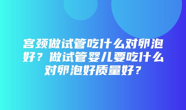 宫颈做试管吃什么对卵泡好？做试管婴儿要吃什么对卵泡好质量好？