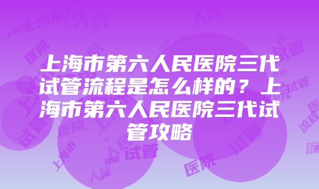 上海市第六人民医院三代试管流程是怎么样的？上海市第六人民医院三代试管攻略