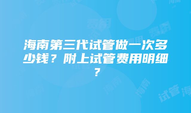 海南第三代试管做一次多少钱？附上试管费用明细？