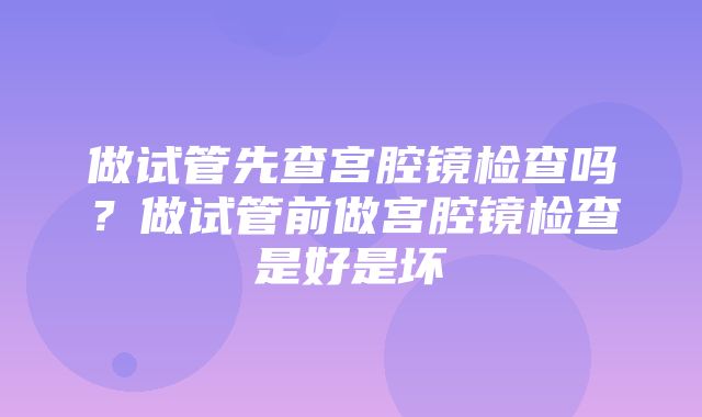 做试管先查宫腔镜检查吗？做试管前做宫腔镜检查是好是坏