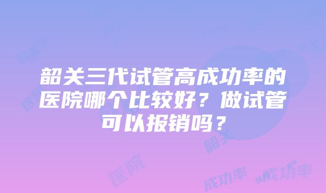 韶关三代试管高成功率的医院哪个比较好？做试管可以报销吗？