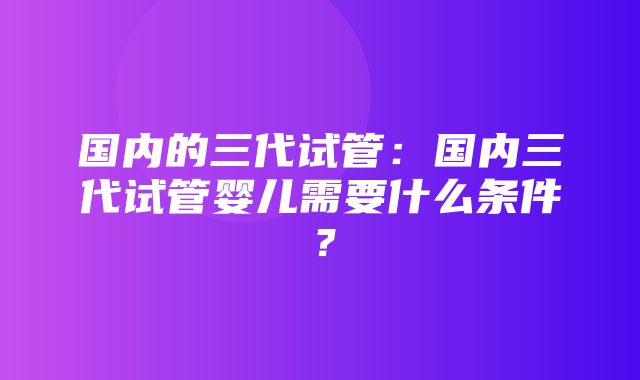 国内的三代试管：国内三代试管婴儿需要什么条件？